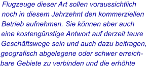 Flugzeuge dieser Art sollen voraussichtlich noch in diesem Jahrzehnt den kommerziellen Betrieb aufnehmen. Sie können aber auch eine kostengünstige Antwort auf derzeit teure Geschäftswege sein und auch dazu beitragen, geografisch abgelegene oder schwer erreichbare Gebiete zu verbinden und die erhöhte